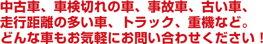 不要な車、車検切れの車、事故車、古い車。走行距離の多い車、トラック、重機など。どんな車もお気軽にお問い合わせください！